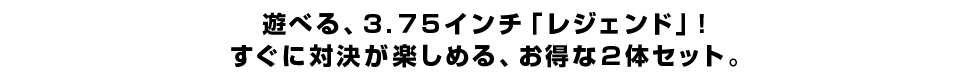 遊べる、３.７５インチ「レジェンド」！ すぐに対決が楽しめる、お得な２体セット。