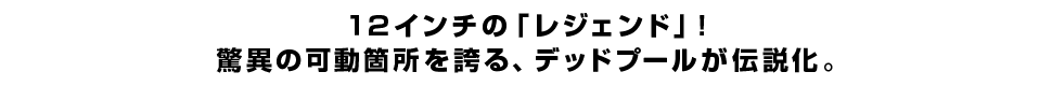 １２インチの「レジェンド」！ 驚異の可動箇所を誇る、デッドプールが伝説化。