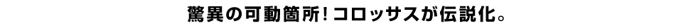 驚異の可動箇所！コロッサスが伝説化。