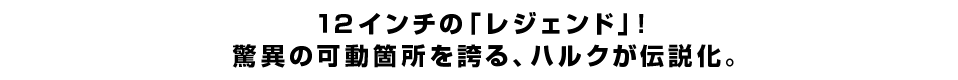 １２インチの「レジェンド」！ 驚異の可動箇所を誇る、ハルクが伝説化。