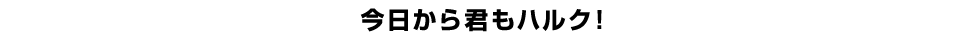 今日から君もハルク！