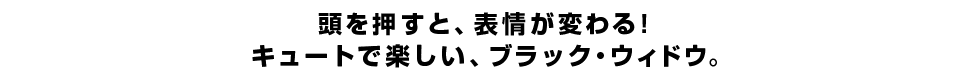 頭を押すと、表情が変わる！ キュートで楽しい、ブラック・ウィドウ。