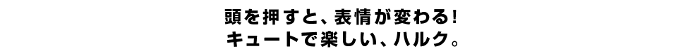 頭を押すと、表情が変わる！ キュートで楽しい、ハルク。