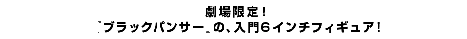 劇場限定！ 『ブラックパンサー』の、入門６インチフィギュア！