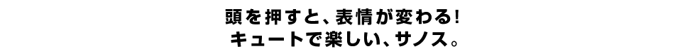 頭を押すと、表情が変わる！ キュートで楽しい、サノス。