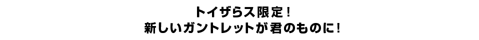 トイザらス限定！ 新しいガントレットが君のものに！