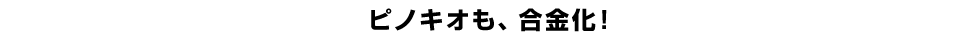 ピノキオも、合金化！