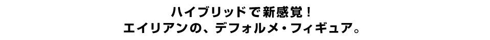 ハイブリッドで新感覚！ エイリアンの、デフォルメ・フィギュア。