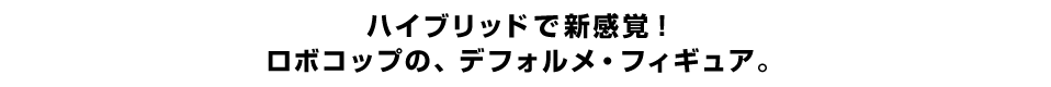 ハイブリッドで新感覚！ ロボコップの、デフォルメ・フィギュア。