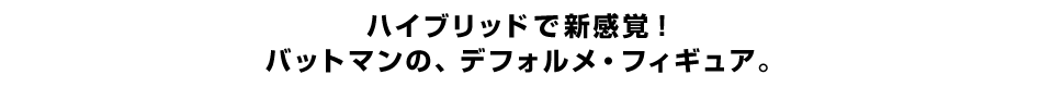 ハイブリッドで新感覚！ バットマンの、デフォルメ・フィギュア。