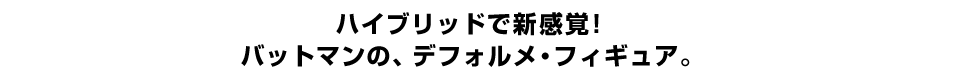 ハイブリッドで新感覚！ バットマンの、デフォルメ・フィギュア。