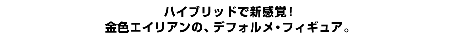 ハイブリッドで新感覚！ 金色エイリアンの、デフォルメ・フィギュア。