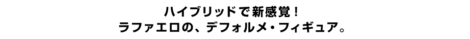 ハイブリッドで新感覚！ ラファエロの、デフォルメ・フィギュア。