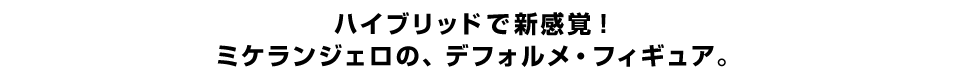 ハイブリッドで新感覚！ ミケランジェロの、デフォルメ・フィギュア。 