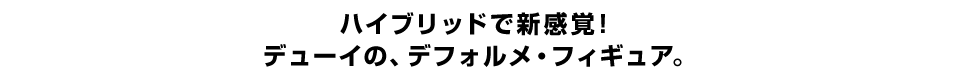 ハイブリッドで新感覚！ デューイの、デフォルメ・フィギュア。