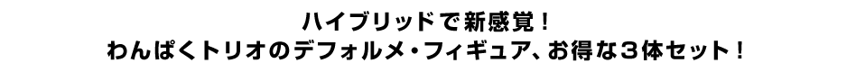 ハイブリッドで新感覚！ わんぱくトリオのデフォルメ・フィギュア、お得な３体セット！