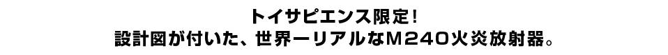 トイサピエンス限定！ 設計図が付いた、世界一リアルなＭ２４０火炎放射器。