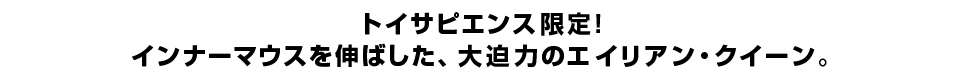 トイサピエンス限定！ インナーマウスを伸ばした、大迫力のエイリアン・クイーン。