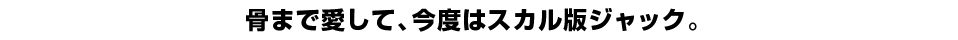 骨まで愛して、今度はスカル版ジャック。