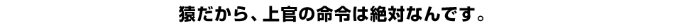 猿だから、上官の命令は絶対なんです。