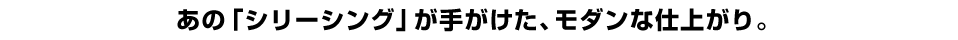 あの「シリーシング」が手がけた、モダンな仕上がり。