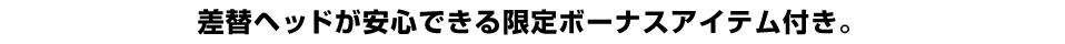 差替えヘッドが安心できる限定ボーナスアイテム付き。