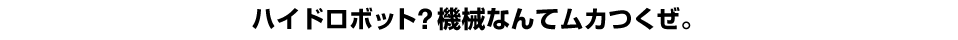 ハイドロボット？機械なんてムカつくぜ。