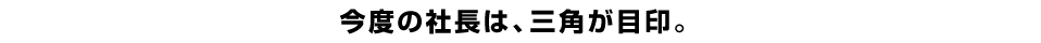 今度の社長は、三角が目印。