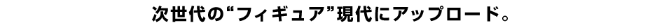 次世代の”フィギュア”現代にアップロード。