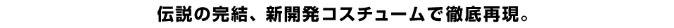 伝説の完結、新開発コスチュームで徹底再現。