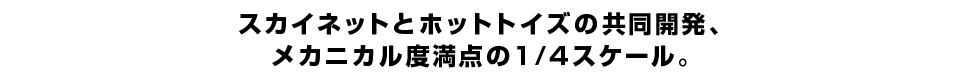 スカイネットとホットトイズの共同開発、メカニカル度満点の1/4スケール。