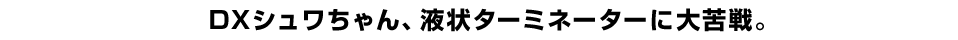 DXシュワちゃん、液状ターミネーターに大苦戦。