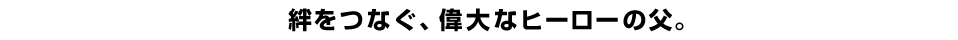 絆をつなぐ、偉大なヒーローの父。