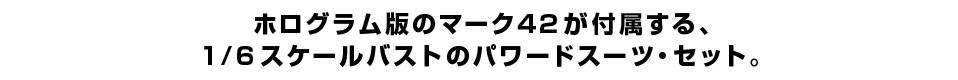 ホログラム版のマーク４２が付属する、１/６スケールバストのパワードスーツ・セット。
