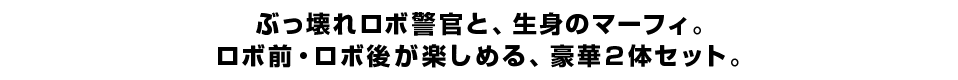 ぶっ壊れロボ警官と、生身のマーフィ。 ロボ前・ロボ後が楽しめる、豪華2体セット！