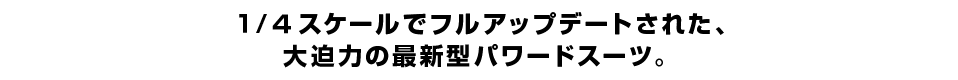 １/４スケールでフルアップデートされた、 大迫力の最新型パワードスーツ。