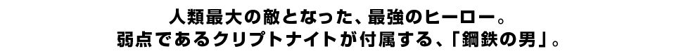 人類最大の敵となった、最強のヒーロー。 弱点であるクリプトナイトが付属する、「鋼鉄の男」。