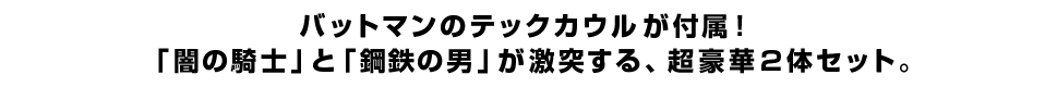 バットマンのテックカウルが付属！ 「闇の騎士」と「鋼鉄の男」が激突する、超豪華２体セット。