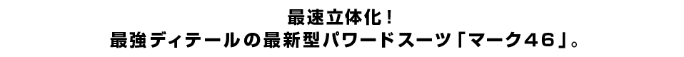 最速立体化！ 最強ディテールの最新型パワードスーツ「マーク４６」。