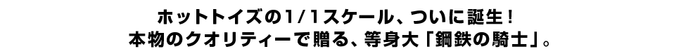 ホットトイズの１/１スケール、ついに誕生！ 本物のクオリティーで贈る、等身大「鋼鉄の騎士」。