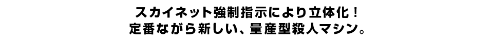 スカイネット強制指示により立体化！ 定番ながら新しい、量産型殺人マシン。