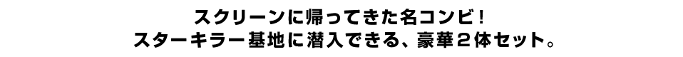 スクリーンに帰ってきた名コンビ！ スターキラー基地に潜入できる、豪華２体セット。