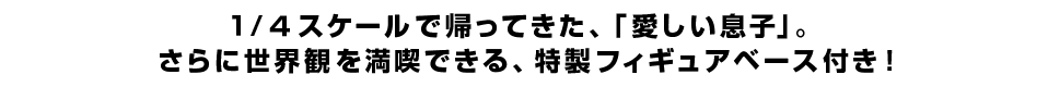 １/４スケールで帰ってきた、「愛しい息子」。 さらに世界観を満喫できる、特製フィギュアベース付き！