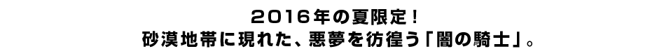 ２０１６年の夏限定！ 砂漠地帯に現れた、悪夢を彷徨う「闇の騎士」。