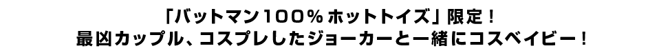 「バットマン１００％ホットトイズ」限定！ 最凶カップル、コスプレしたジョーカーと一緒にコスベイビー！