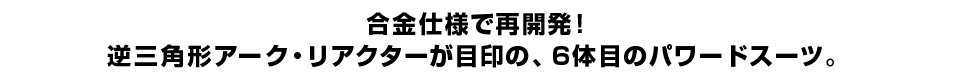 合金仕様で再開発！ 逆三角形アーク・リアクターが目印の、６体目のパワードスーツ。