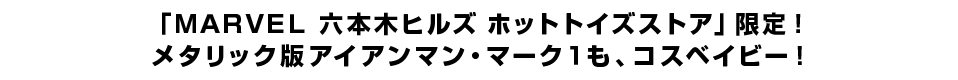 「ＭＡＲＶＥＬ 六本木ヒルズ ホットトイズストア」限定！ メタリック版アイアンマン・マーク１も、コスベイビー！