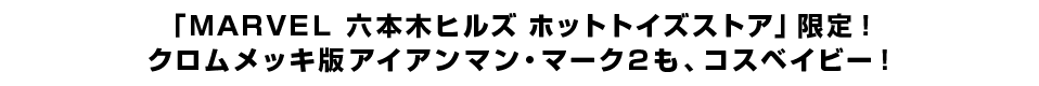 「ＭＡＲＶＥＬ 六本木ヒルズ ホットトイズストア」限定！ クロムメッキ版アイアンマン・マーク２も、コスベイビー！