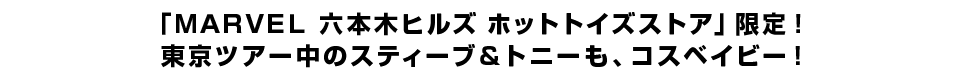 「ＭＡＲＶＥＬ 六本木ヒルズ ホットトイズストア」限定！ 東京ツアー中のスティーブ＆トニーも、コスベイビー！