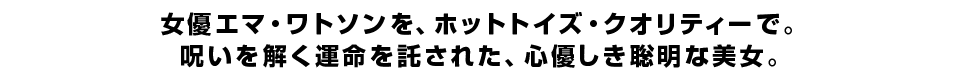 女優エマ・ワトソンを、ホットトイズ・クオリティーで。 呪いを解く運命を託された、心優しき聡明な美女。